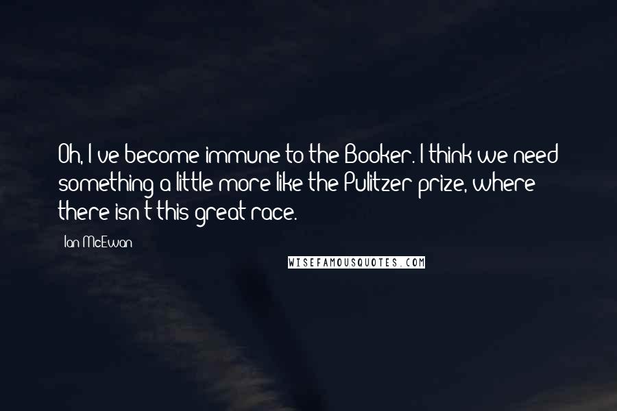 Ian McEwan Quotes: Oh, I've become immune to the Booker. I think we need something a little more like the Pulitzer prize, where there isn't this great race.