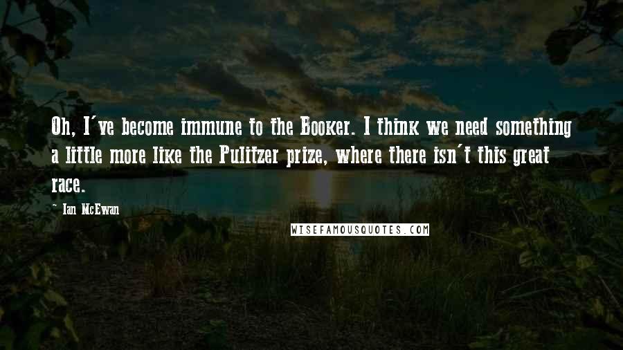 Ian McEwan Quotes: Oh, I've become immune to the Booker. I think we need something a little more like the Pulitzer prize, where there isn't this great race.