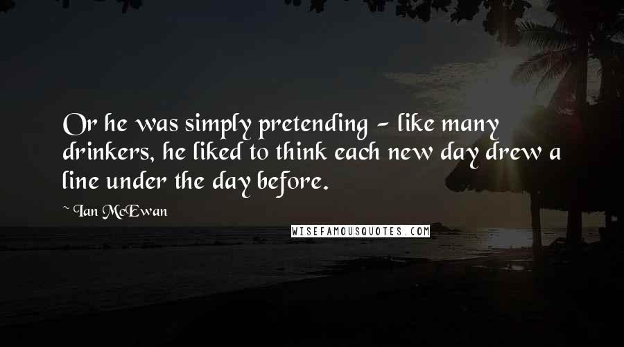 Ian McEwan Quotes: Or he was simply pretending - like many drinkers, he liked to think each new day drew a line under the day before.