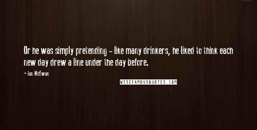 Ian McEwan Quotes: Or he was simply pretending - like many drinkers, he liked to think each new day drew a line under the day before.