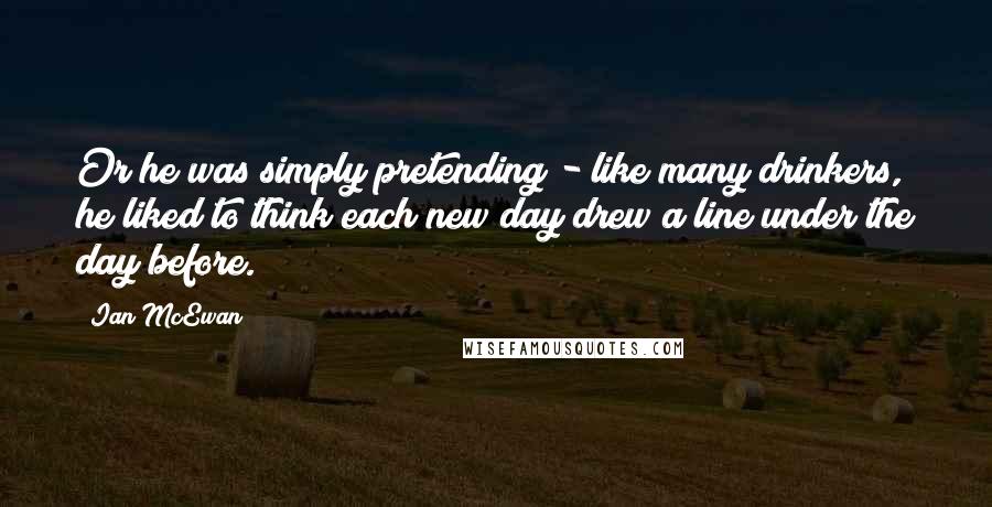 Ian McEwan Quotes: Or he was simply pretending - like many drinkers, he liked to think each new day drew a line under the day before.