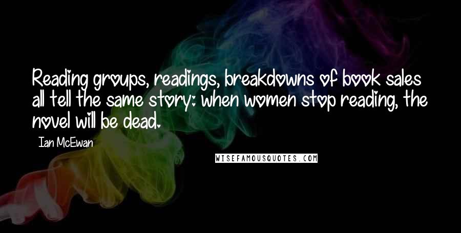 Ian McEwan Quotes: Reading groups, readings, breakdowns of book sales all tell the same story: when women stop reading, the novel will be dead.