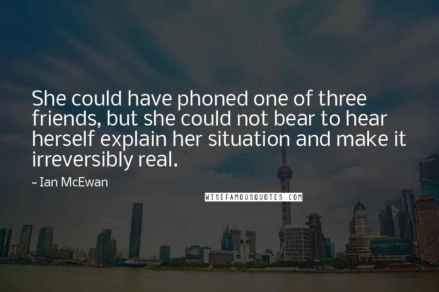 Ian McEwan Quotes: She could have phoned one of three friends, but she could not bear to hear herself explain her situation and make it irreversibly real.