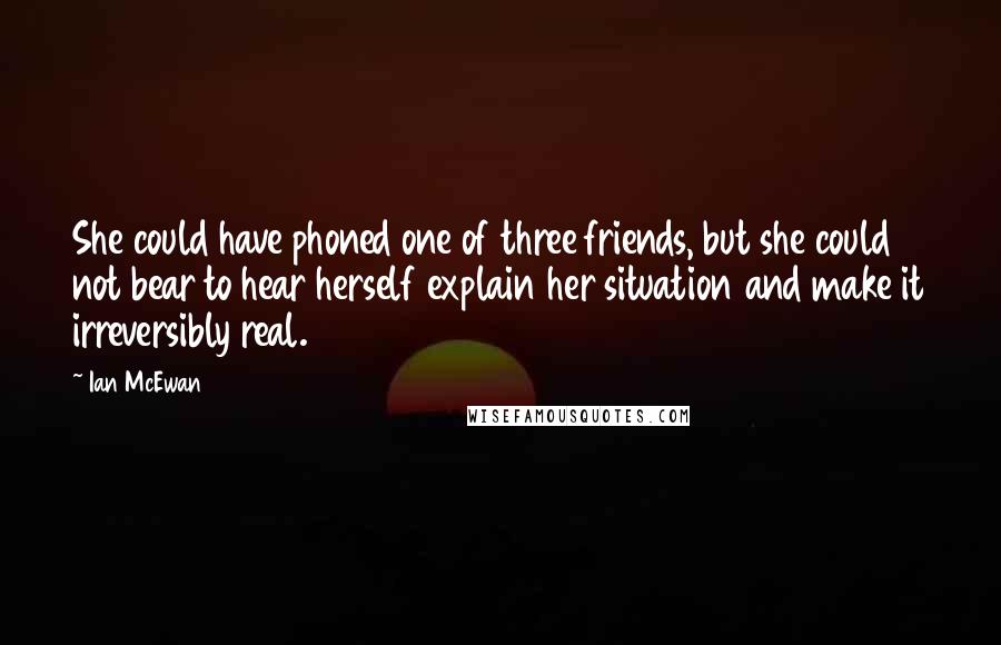 Ian McEwan Quotes: She could have phoned one of three friends, but she could not bear to hear herself explain her situation and make it irreversibly real.