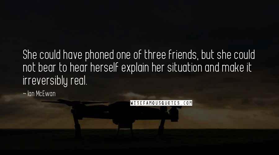 Ian McEwan Quotes: She could have phoned one of three friends, but she could not bear to hear herself explain her situation and make it irreversibly real.