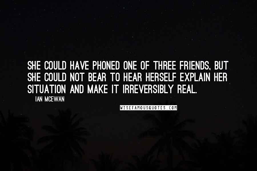 Ian McEwan Quotes: She could have phoned one of three friends, but she could not bear to hear herself explain her situation and make it irreversibly real.