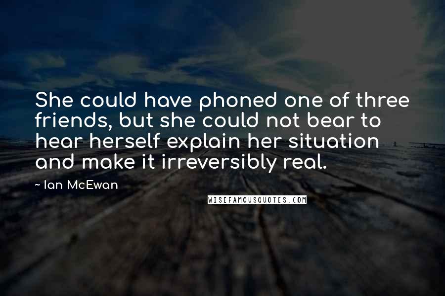 Ian McEwan Quotes: She could have phoned one of three friends, but she could not bear to hear herself explain her situation and make it irreversibly real.
