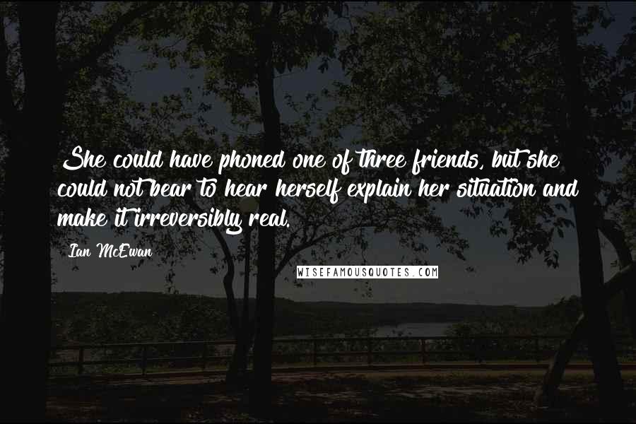 Ian McEwan Quotes: She could have phoned one of three friends, but she could not bear to hear herself explain her situation and make it irreversibly real.