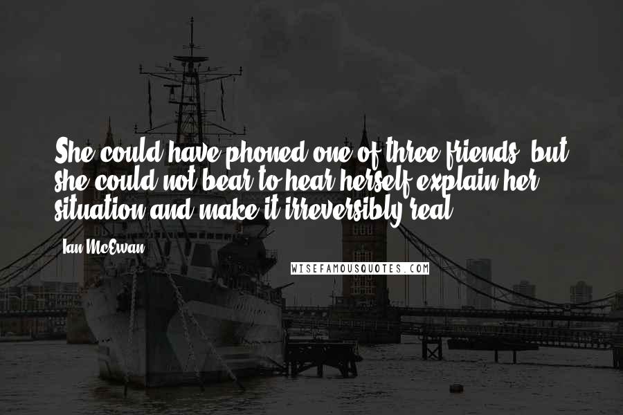 Ian McEwan Quotes: She could have phoned one of three friends, but she could not bear to hear herself explain her situation and make it irreversibly real.