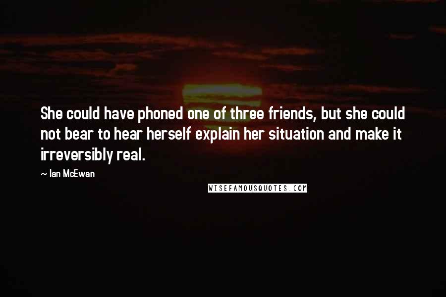 Ian McEwan Quotes: She could have phoned one of three friends, but she could not bear to hear herself explain her situation and make it irreversibly real.