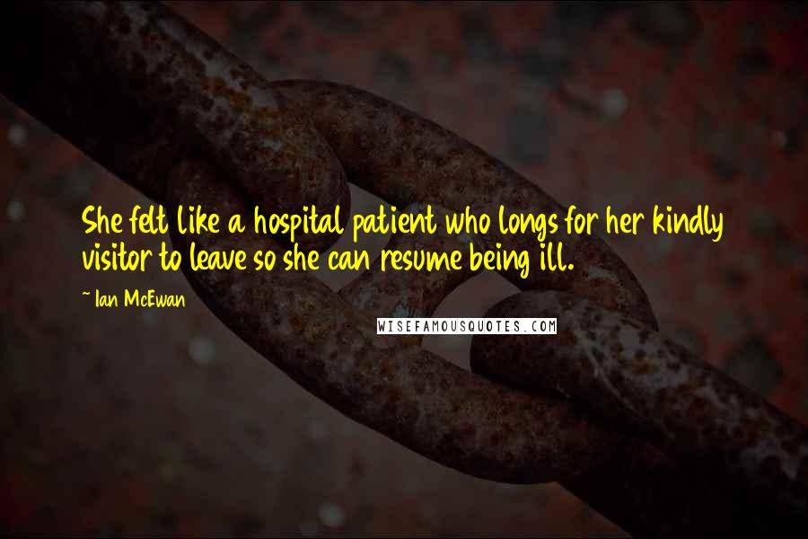 Ian McEwan Quotes: She felt like a hospital patient who longs for her kindly visitor to leave so she can resume being ill.