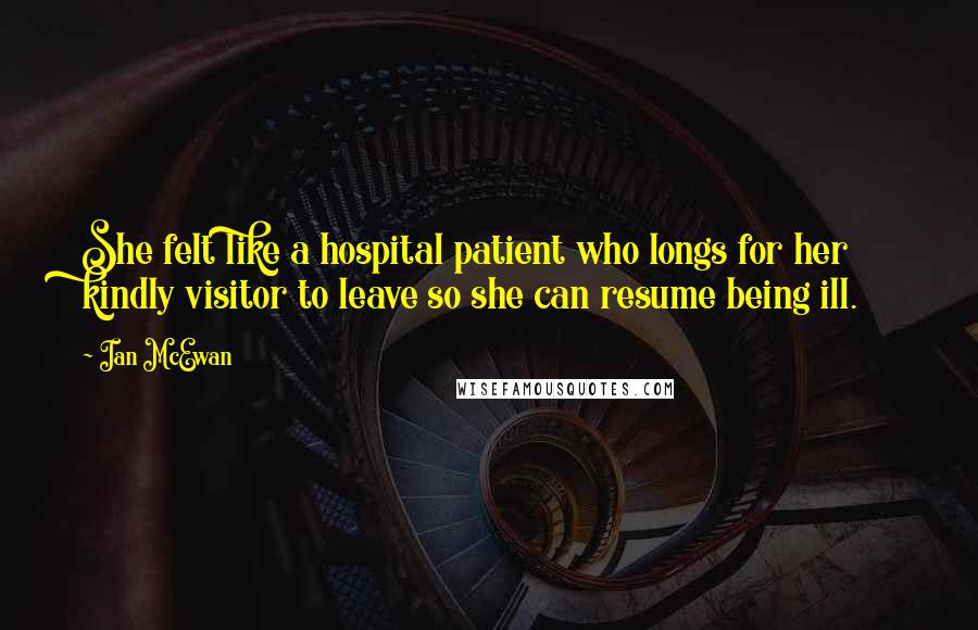 Ian McEwan Quotes: She felt like a hospital patient who longs for her kindly visitor to leave so she can resume being ill.