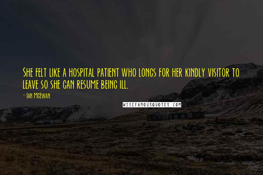 Ian McEwan Quotes: She felt like a hospital patient who longs for her kindly visitor to leave so she can resume being ill.