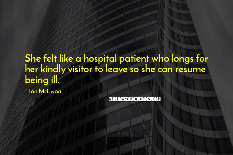 Ian McEwan Quotes: She felt like a hospital patient who longs for her kindly visitor to leave so she can resume being ill.