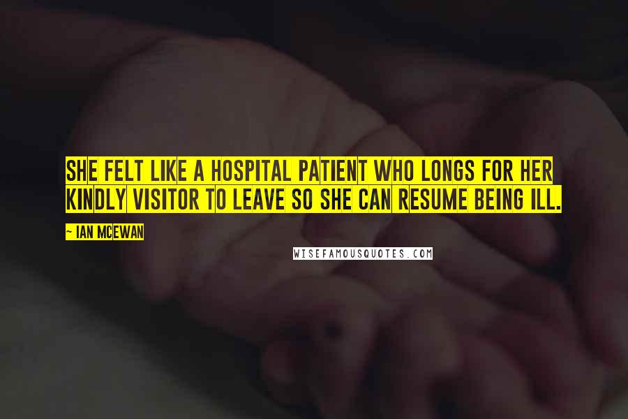 Ian McEwan Quotes: She felt like a hospital patient who longs for her kindly visitor to leave so she can resume being ill.