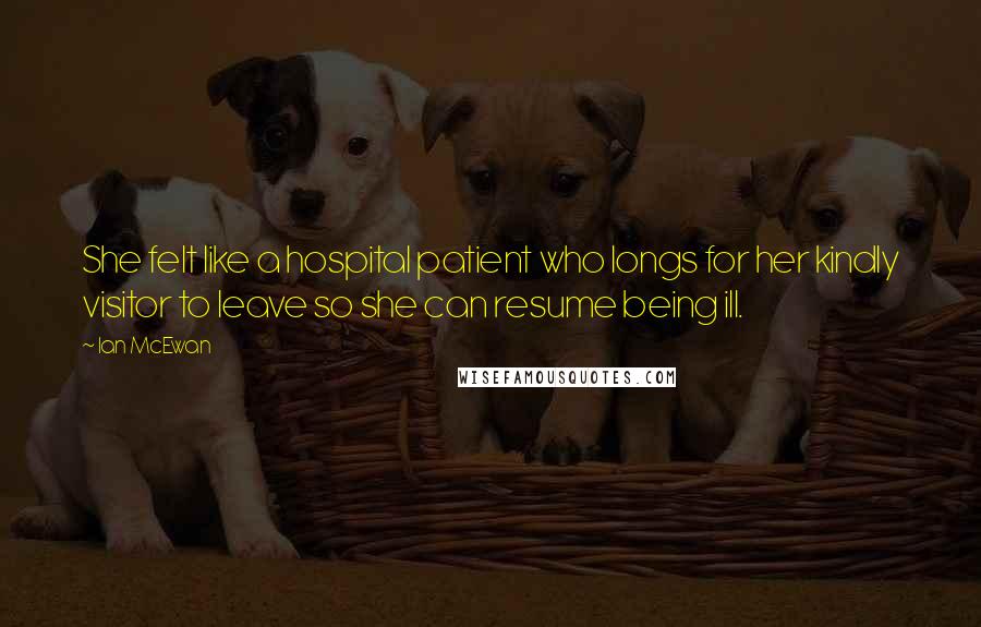 Ian McEwan Quotes: She felt like a hospital patient who longs for her kindly visitor to leave so she can resume being ill.