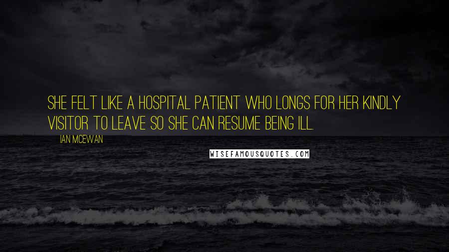 Ian McEwan Quotes: She felt like a hospital patient who longs for her kindly visitor to leave so she can resume being ill.