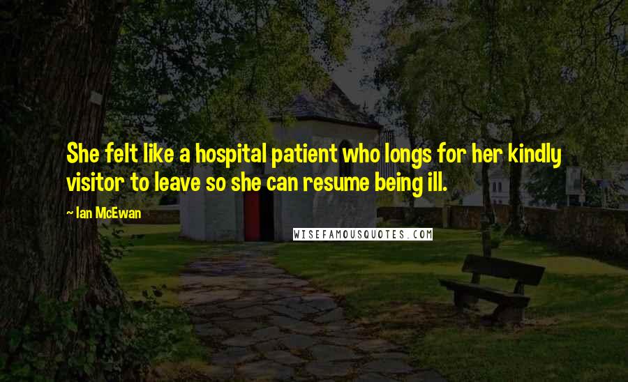 Ian McEwan Quotes: She felt like a hospital patient who longs for her kindly visitor to leave so she can resume being ill.