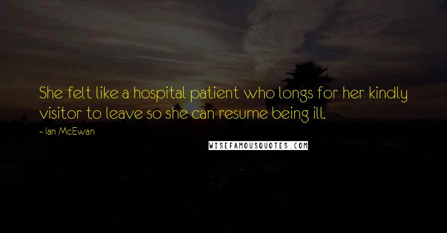 Ian McEwan Quotes: She felt like a hospital patient who longs for her kindly visitor to leave so she can resume being ill.