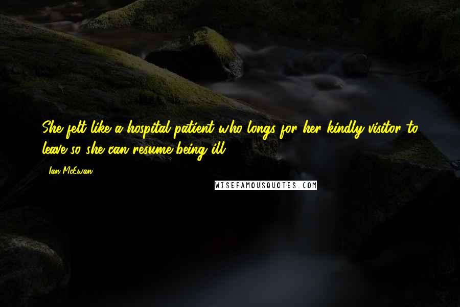 Ian McEwan Quotes: She felt like a hospital patient who longs for her kindly visitor to leave so she can resume being ill.