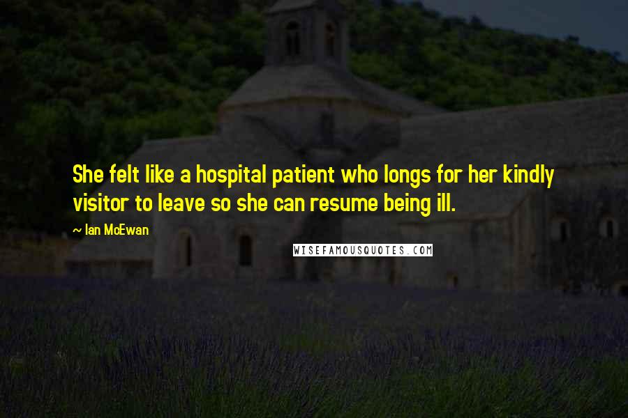 Ian McEwan Quotes: She felt like a hospital patient who longs for her kindly visitor to leave so she can resume being ill.