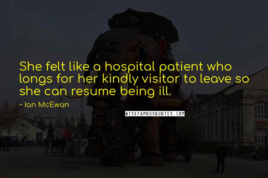 Ian McEwan Quotes: She felt like a hospital patient who longs for her kindly visitor to leave so she can resume being ill.