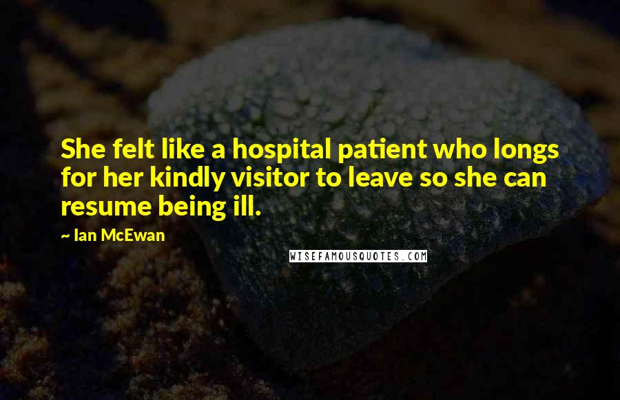 Ian McEwan Quotes: She felt like a hospital patient who longs for her kindly visitor to leave so she can resume being ill.