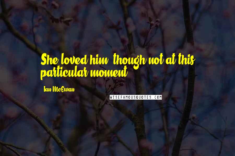 Ian McEwan Quotes: She loved him, though not at this particular moment.