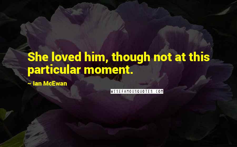 Ian McEwan Quotes: She loved him, though not at this particular moment.