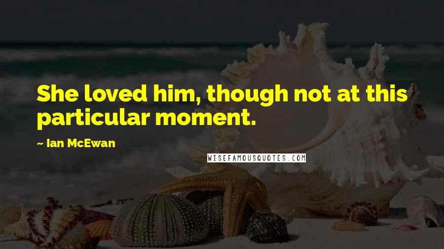 Ian McEwan Quotes: She loved him, though not at this particular moment.