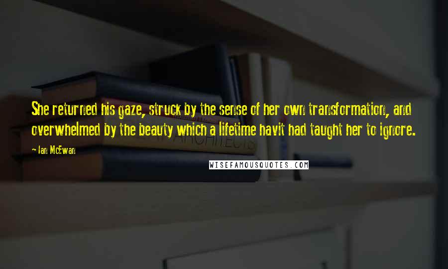 Ian McEwan Quotes: She returned his gaze, struck by the sense of her own transformation, and overwhelmed by the beauty which a lifetime havit had taught her to ignore.