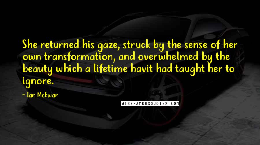 Ian McEwan Quotes: She returned his gaze, struck by the sense of her own transformation, and overwhelmed by the beauty which a lifetime havit had taught her to ignore.