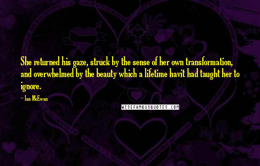 Ian McEwan Quotes: She returned his gaze, struck by the sense of her own transformation, and overwhelmed by the beauty which a lifetime havit had taught her to ignore.