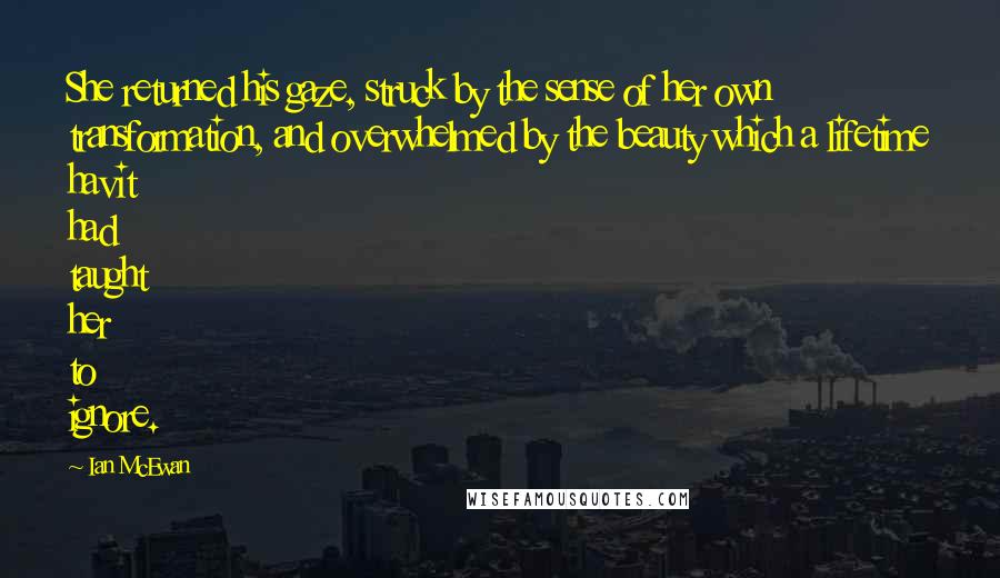 Ian McEwan Quotes: She returned his gaze, struck by the sense of her own transformation, and overwhelmed by the beauty which a lifetime havit had taught her to ignore.