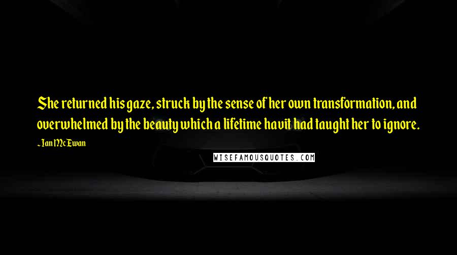 Ian McEwan Quotes: She returned his gaze, struck by the sense of her own transformation, and overwhelmed by the beauty which a lifetime havit had taught her to ignore.