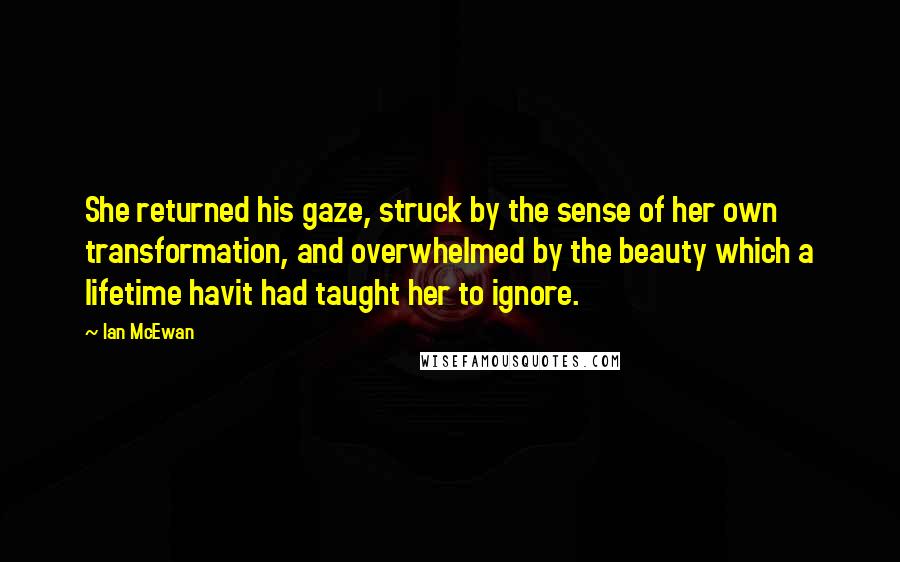 Ian McEwan Quotes: She returned his gaze, struck by the sense of her own transformation, and overwhelmed by the beauty which a lifetime havit had taught her to ignore.