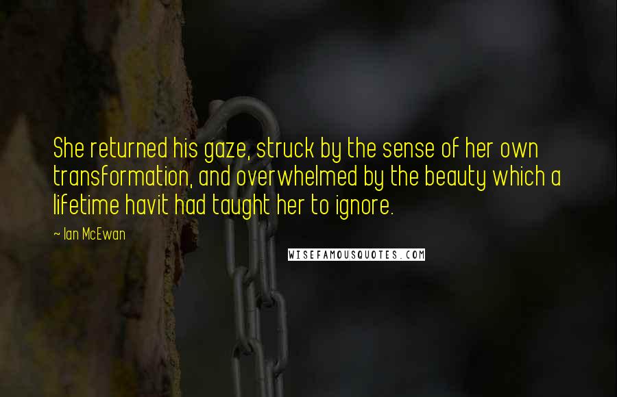 Ian McEwan Quotes: She returned his gaze, struck by the sense of her own transformation, and overwhelmed by the beauty which a lifetime havit had taught her to ignore.