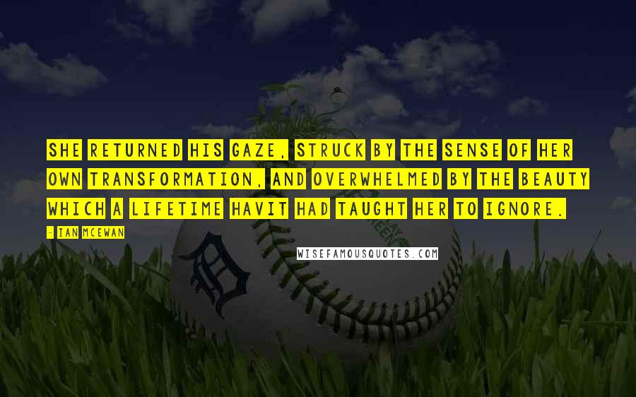 Ian McEwan Quotes: She returned his gaze, struck by the sense of her own transformation, and overwhelmed by the beauty which a lifetime havit had taught her to ignore.