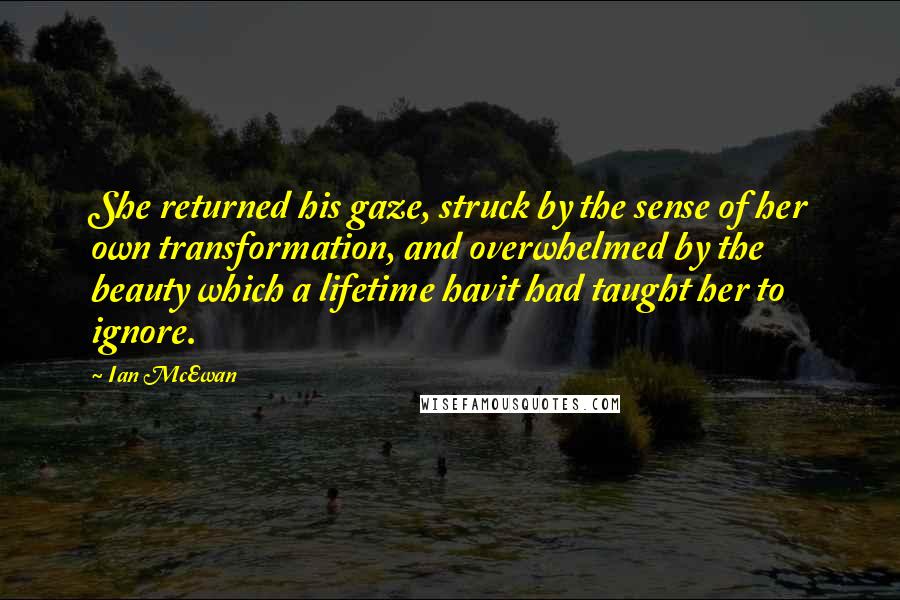 Ian McEwan Quotes: She returned his gaze, struck by the sense of her own transformation, and overwhelmed by the beauty which a lifetime havit had taught her to ignore.