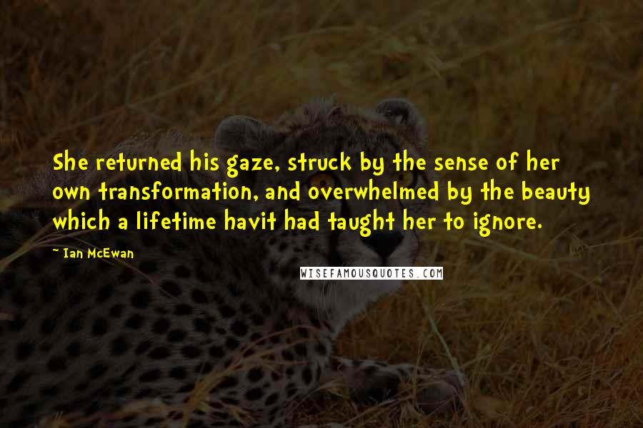 Ian McEwan Quotes: She returned his gaze, struck by the sense of her own transformation, and overwhelmed by the beauty which a lifetime havit had taught her to ignore.