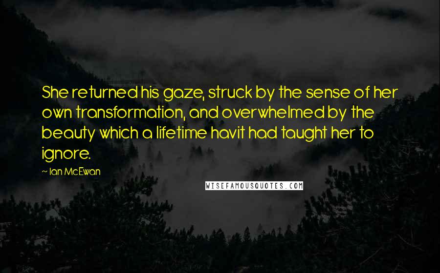 Ian McEwan Quotes: She returned his gaze, struck by the sense of her own transformation, and overwhelmed by the beauty which a lifetime havit had taught her to ignore.