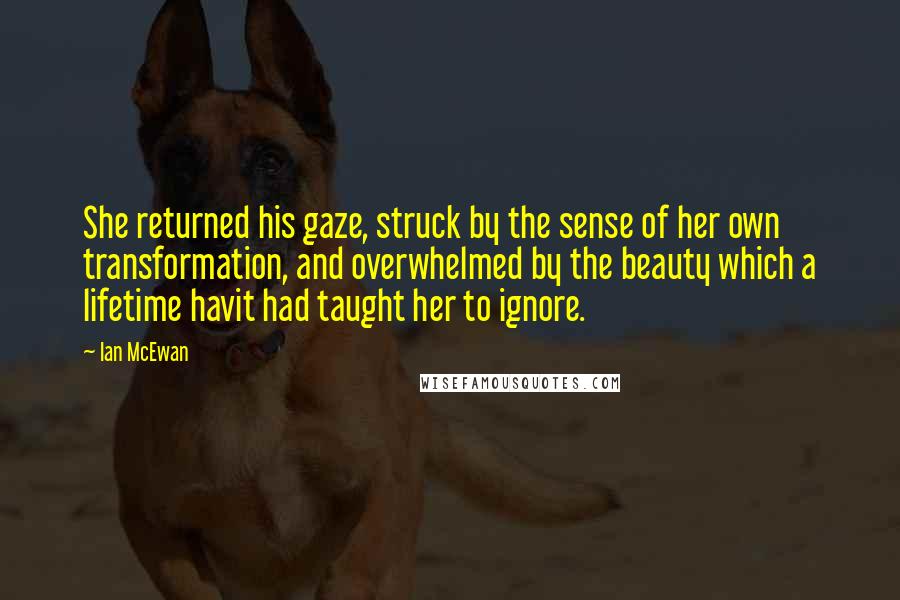 Ian McEwan Quotes: She returned his gaze, struck by the sense of her own transformation, and overwhelmed by the beauty which a lifetime havit had taught her to ignore.