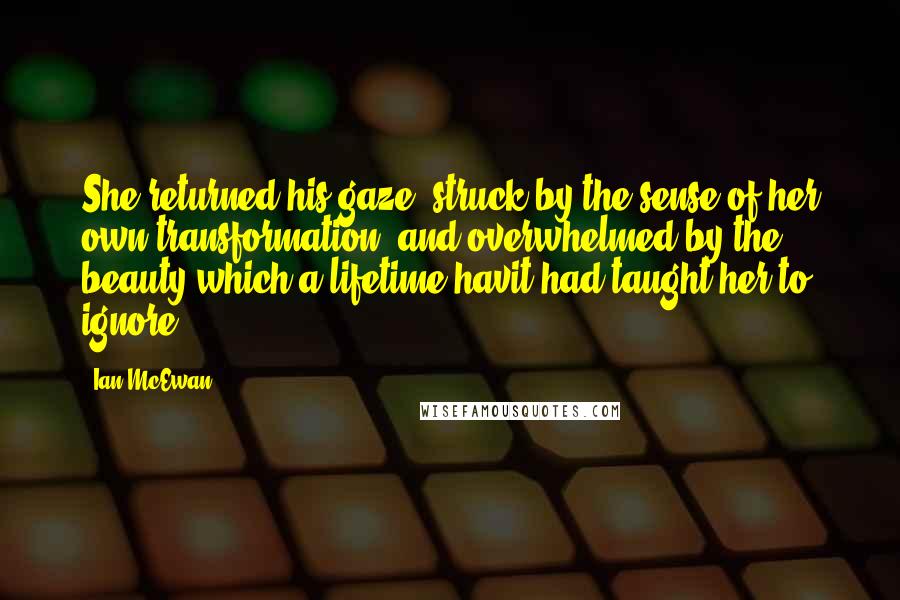 Ian McEwan Quotes: She returned his gaze, struck by the sense of her own transformation, and overwhelmed by the beauty which a lifetime havit had taught her to ignore.