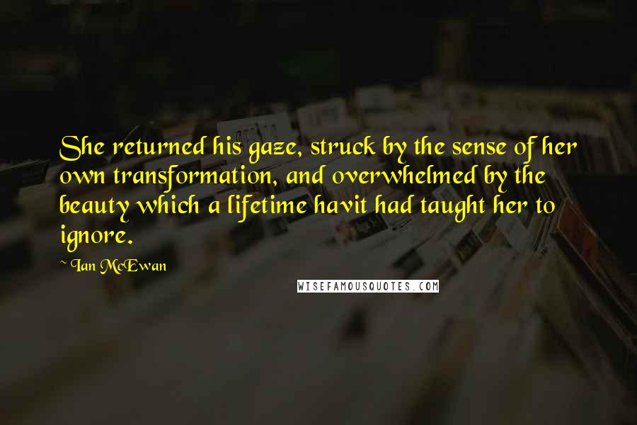 Ian McEwan Quotes: She returned his gaze, struck by the sense of her own transformation, and overwhelmed by the beauty which a lifetime havit had taught her to ignore.