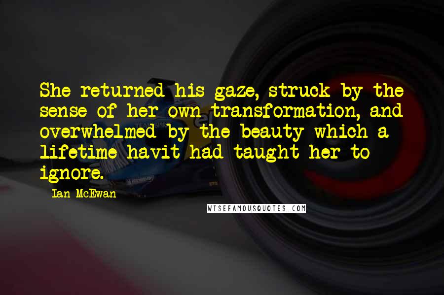 Ian McEwan Quotes: She returned his gaze, struck by the sense of her own transformation, and overwhelmed by the beauty which a lifetime havit had taught her to ignore.