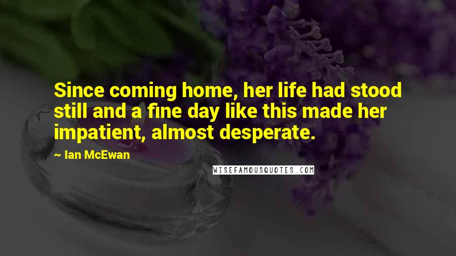 Ian McEwan Quotes: Since coming home, her life had stood still and a fine day like this made her impatient, almost desperate.