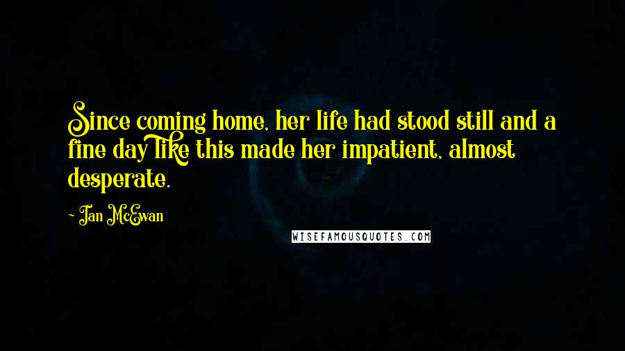 Ian McEwan Quotes: Since coming home, her life had stood still and a fine day like this made her impatient, almost desperate.