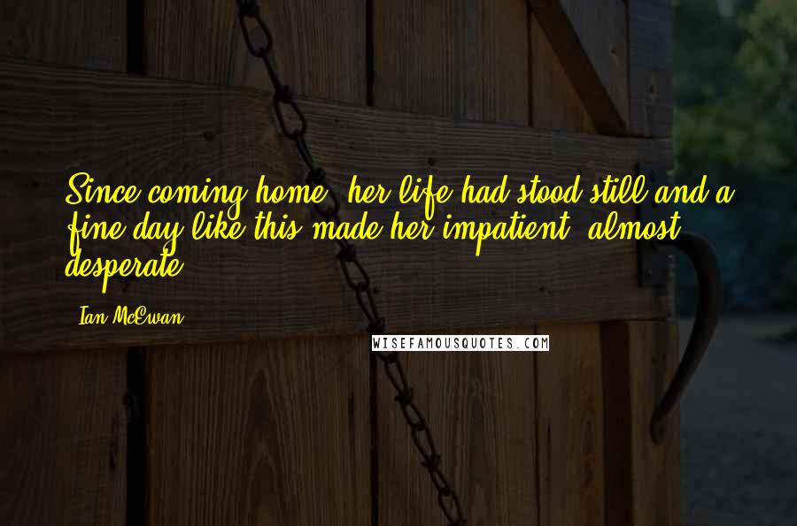 Ian McEwan Quotes: Since coming home, her life had stood still and a fine day like this made her impatient, almost desperate.