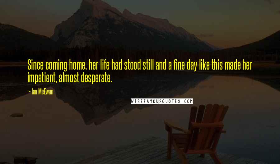 Ian McEwan Quotes: Since coming home, her life had stood still and a fine day like this made her impatient, almost desperate.
