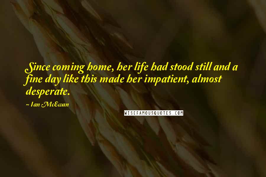 Ian McEwan Quotes: Since coming home, her life had stood still and a fine day like this made her impatient, almost desperate.